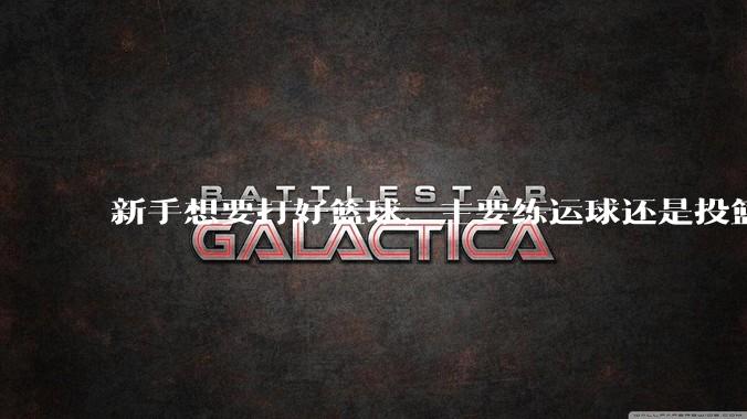 新手想要打好篮球，主要练运球还是投篮？